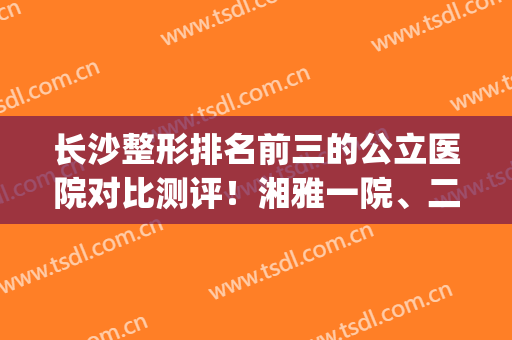 长沙整形排名前三的公立医院对比测评！湘雅一院、二院纷纷上榜！(长沙正规二甲整容医院有哪些啊)