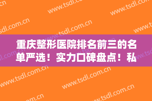 重庆整形医院排名前三的名单严选！实力口碑盘点！私立医美价格亲民(重庆前五名整形医院)