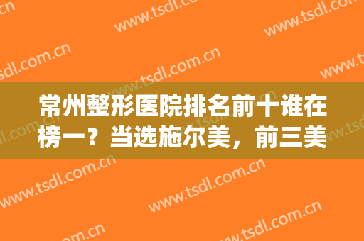 常州整形医院排名前十谁在榜一？当选施尔美，前三美贝尔，前五曙光！(常州哪家整形医院排名第一)