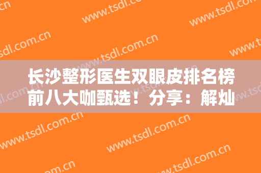 长沙整形医生双眼皮排名榜前八大咖甄选！分享：解灿、丁翔、罗亮资历擅长