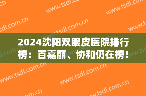 2024沈阳双眼皮医院排行榜：百嘉丽、协和仍在榜！相关价格一键查询~(沈阳协和医院做双眼皮多少钱)