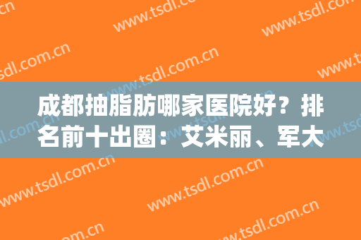 成都抽脂肪哪家医院好？排名前十出圈：艾米丽、军大等技术占优势！(成都军大整形医院抽脂技术好的医生有哪些)