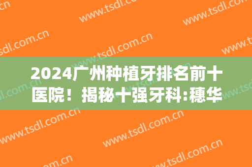 2024广州种植牙排名前十医院！揭秘十强牙科:穗华/广大等独门优势(广州哪家医院种牙最好)