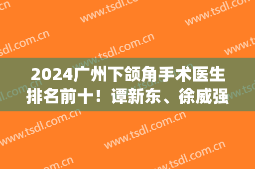 2024广州下颌角手术医生排名前十！谭新东、徐威强十强榜单常客！(广州做下颌角最好的专家)