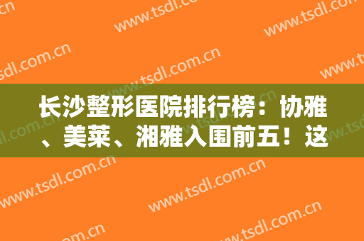 长沙整形医院排行榜：协雅、美莱、湘雅入围前五！这几家医院必看！实力口碑优异~