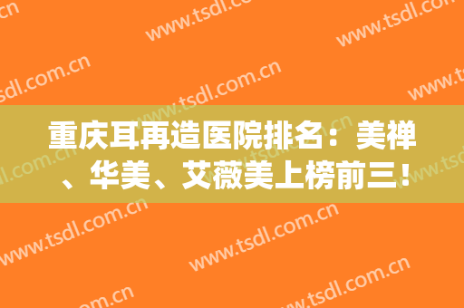 重庆耳再造医院排名：美禅、华美、艾薇美上榜前三！一起来看看吧！(重庆艾薇美医疗美容怎么样)