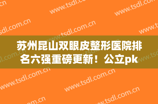 苏州昆山双眼皮整形医院排名六强重磅更新！公立pk私立_手术价目表一览
