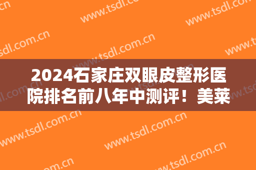 2024石家庄双眼皮整形医院排名前八年中测评！美莱、天伊美哪个好？建议看看~