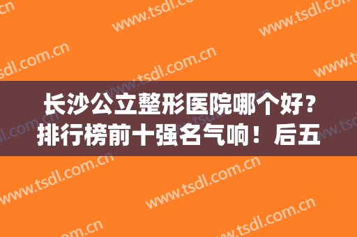 长沙公立整形医院哪个好？排行榜前十强名气响！后五名性价比高(长沙比较有名整形正规医院有哪些?)