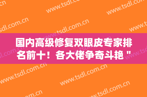 国内高级修复双眼皮专家排名前十！各大佬争奇斗艳＂眼王＂花落哪位？(国内顶级双眼皮修复专家有哪些)