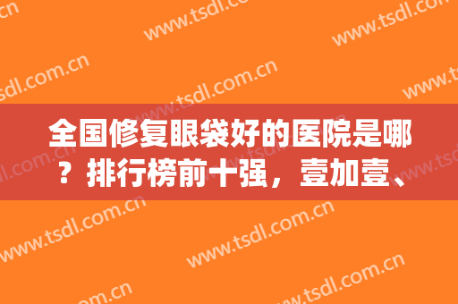 全国修复眼袋好的医院是哪？排行榜前十强，壹加壹、丽都等连锁扎堆(眼袋修复哪家医院好)