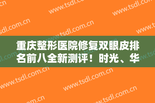 重庆整形医院修复双眼皮排名前八全新测评！时光、华美哪个好？求美党速看