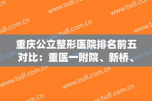 重庆公立整形医院排名前五对比：重医一附院、新桥、大坪口碑吸睛(重庆排名前十整形医院)