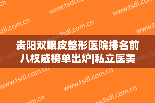 贵阳双眼皮整形医院排名前八权威榜单出炉|私立医美测评_前三强闭眼入！