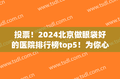 投票！2024北京做眼袋好的医院排行榜top5！为你心中＂榜首＂打call(北京去眼袋好的医院)