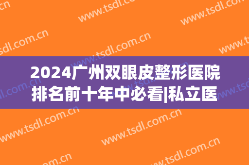 2024广州双眼皮整形医院排名前十年中必看|私立医美合集_真心劝你收藏！