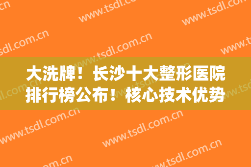 大洗牌！长沙十大整形医院排行榜公布！核心技术优势综合分析(长沙整型医院排名)