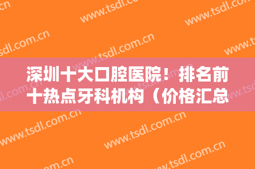 深圳十大口腔医院！排名前十热点牙科机构（价格汇总）整牙必备干货~(深圳口腔最好的3家医院)