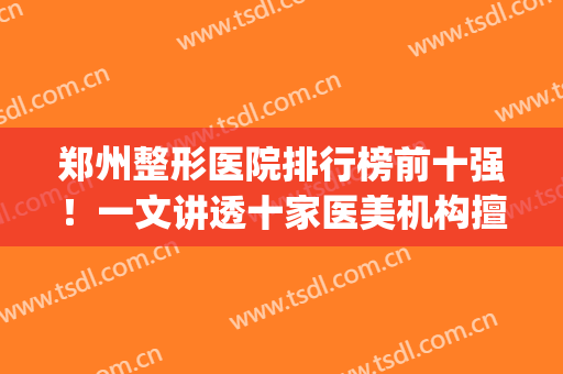 郑州整形医院排行榜前十强！一文讲透十家医美机构擅长、特色是什么(郑州前十名的整形医院)