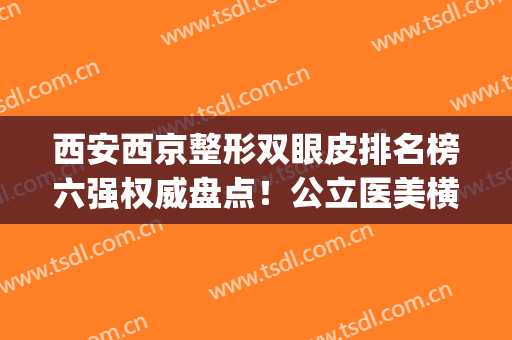 西安西京整形双眼皮排名榜六强权威盘点！公立医美横评_眼部价目明细公示