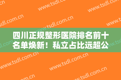 四川正规整形医院排名前十名单焕新！私立占比远超公立，实力口碑一一对比
