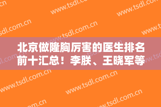 北京做隆胸厉害的医生排名前十汇总！李朕、王晓军等业内大咖推荐，实力一绝
