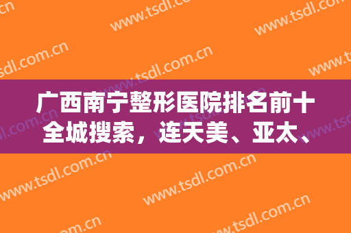 广西南宁整形医院排名前十全城搜索，连天美、亚太、梦想排前三，各方面都up!