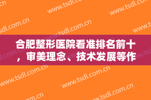 合肥整形医院看准排名前十，审美理念、技术发展等作为标准，一览如下！