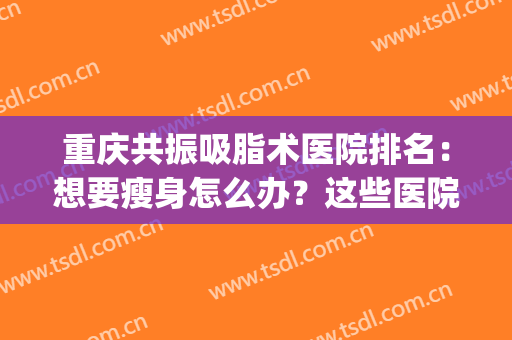 重庆共振吸脂术医院排名：想要瘦身怎么办？这些医院可以帮你！(重庆哪家医院吸脂减肥好)