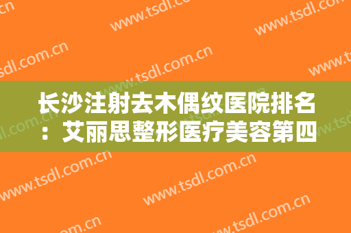 长沙注射去木偶纹医院排名：艾丽思整形医疗美容第四，凯莱医疗整形美容第五！