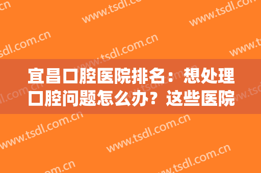 宜昌口腔医院排名：想处理口腔问题怎么办？这些医院能够帮助你！(宜昌口腔哪家医院最好)