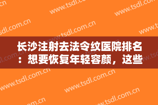 长沙注射去法令纹医院排名：想要恢复年轻容颜，这些医院来助您圆梦！