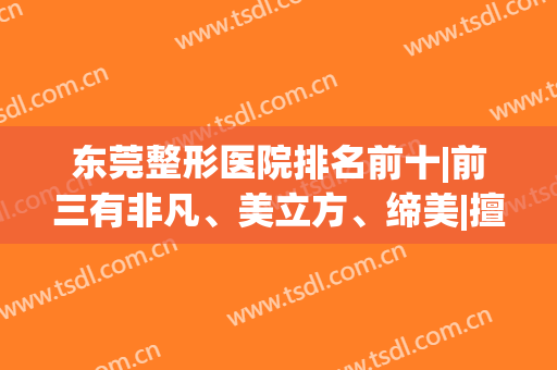 东莞整形医院排名前十|前三有非凡、美立方、缔美|擅长项目多样！(东莞比较出名的整形医院)