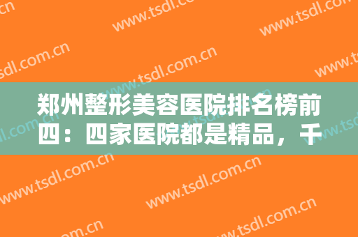 郑州整形美容医院排名榜前四：四家医院都是精品，千万不要错过！来看看吧！