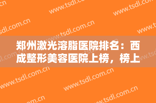 郑州激光溶脂医院排名：西成整形美容医院上榜，榜上的医院你都认识吗？