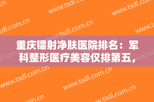 重庆镭射净肤医院排名：军科整形医疗美容仅排第五，其他医院都是哪些？