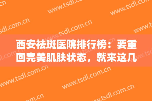 西安祛斑医院排行榜：要重回完美肌肤状态，就来这几家医院！(西安祛斑医院排名)