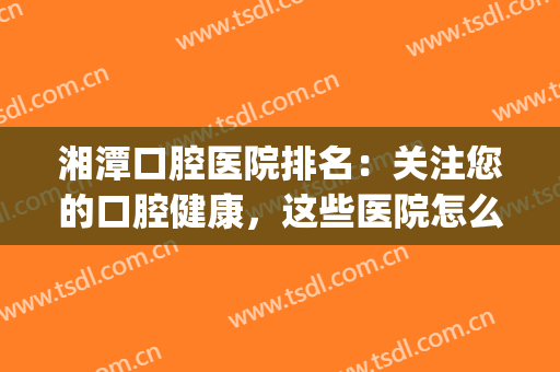 湘潭口腔医院排名：关注您的口腔健康，这些医院怎么能不知道！(湘潭正规的口腔医院)