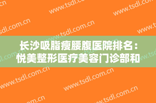 长沙吸脂瘦腰腹医院排名：悦美整形医疗美容门诊部和亚太美和整形医疗美容上榜！