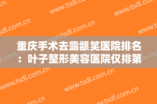 重庆手术去露龈笑医院排名：叶子整形美容医院仅排第五，其他医院都是哪些？