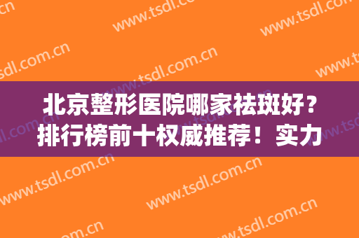 北京整形医院哪家祛斑好？排行榜前十权威推荐！实力口碑在线对比(北京美容祛斑医院前十名)