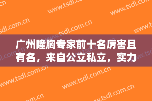 广州隆胸专家前十名厉害且有名，来自公立私立，实力值得对比看看！(广州隆胸比较权威的医院)