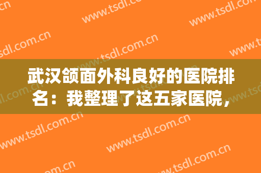武汉颌面外科良好的医院排名：我整理了这五家医院，真诚推荐给您！(颌面外科手术中国最好的医院)