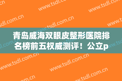 青岛威海双眼皮整形医院排名榜前五权威测评！公立pk私立_含价目表详细图