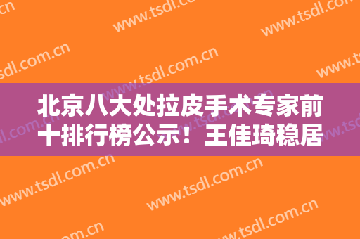 北京八大处拉皮手术专家前十排行榜公示！王佳琦稳居第二！杨明勇夺冠