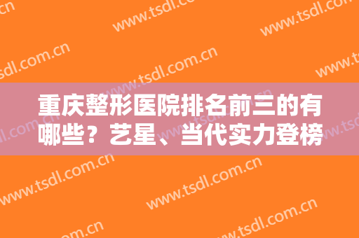 重庆整形医院排名前三的有哪些？艺星、当代实力登榜！私立医美价格公示