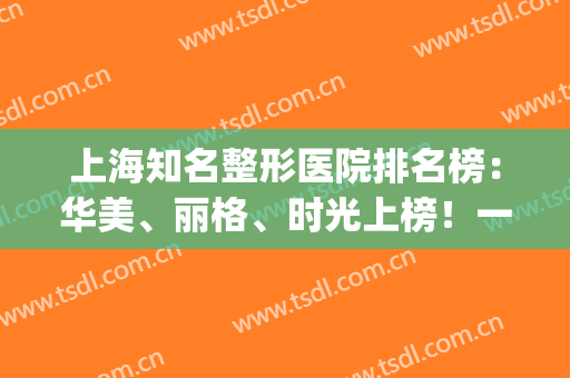 上海知名整形医院排名榜：华美、丽格、时光上榜！一起来看看吧！(上海最有名气的整形医院)