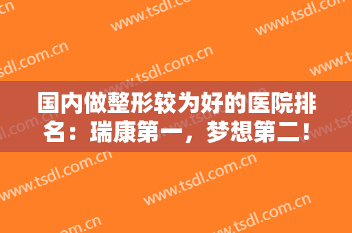 国内做整形较为好的医院排名：瑞康第一，梦想第二！上榜都是正规医院，整形更专业