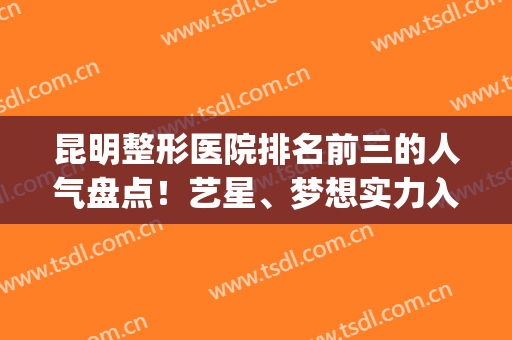 昆明整形医院排名前三的人气盘点！艺星、梦想实力入围，公立紧跟(昆明整形医院排名第一找梦想)