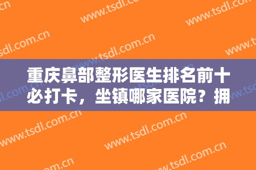 重庆鼻部整形医生排名前十必打卡，坐镇哪家医院？拥有哪些隆鼻技术？一览无余！